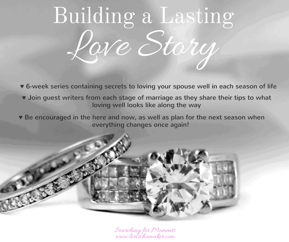 Building a Lasting Love Story - A 6-week series with the secrets to loving your spouse well in each season of marriage. Join guest writers as they share their secrets and truths from each stage of marriage. -Lori Schumaker - Searching for Moments