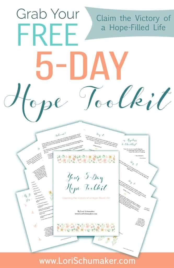 The 5-Day Hope Toolkit; Claiming the Victory of a Hope-filled Life - In this toolkit you will receive a 5-day series of Scripture and prayers that will give you the power of praying God’s Word when you feel discouraged. When we pray His Word, we know we are within His will and that makes all the difference in our prayers. Included is: • A checklist to determine whether you have a hopeful or hopeless attitude. • A beautiful printable image with positive “I am ….” statements of truth. • A list of my go-to books about hope. • A list of my go-to blogs and websites when I am in need of encouragement. - Lori Schumaker